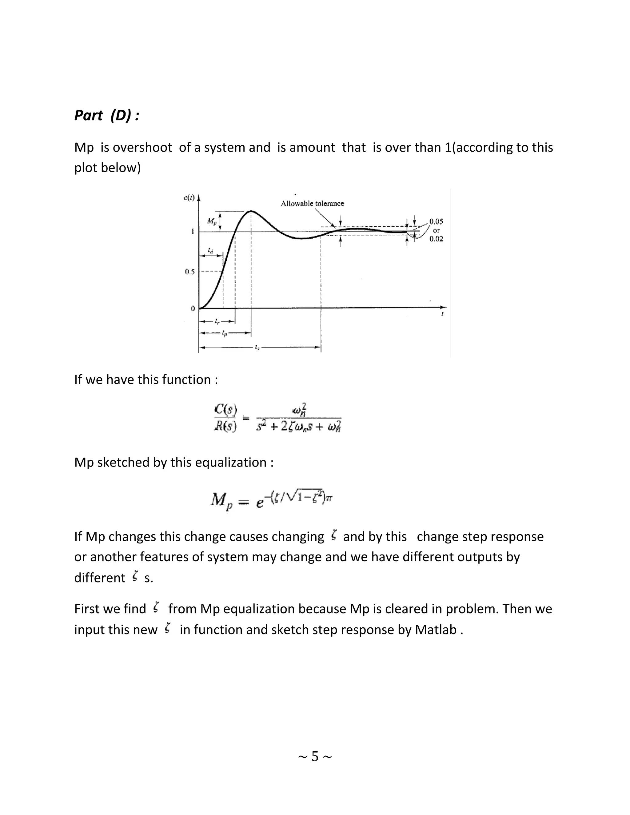 Part (D) :
Mp is overshoot of a system and is amount that is over than 1(according to this
plot below)




If we have this function :




Mp sketched by this equalization :




If Mp changes this change causes changing and by this change step response
or another features of system may change and we have different outputs by
different s.

First we find  from Mp equalization because Mp is cleared in problem. Then we
input this new   in function and sketch step response by Matlab .




                                     ~5~
 