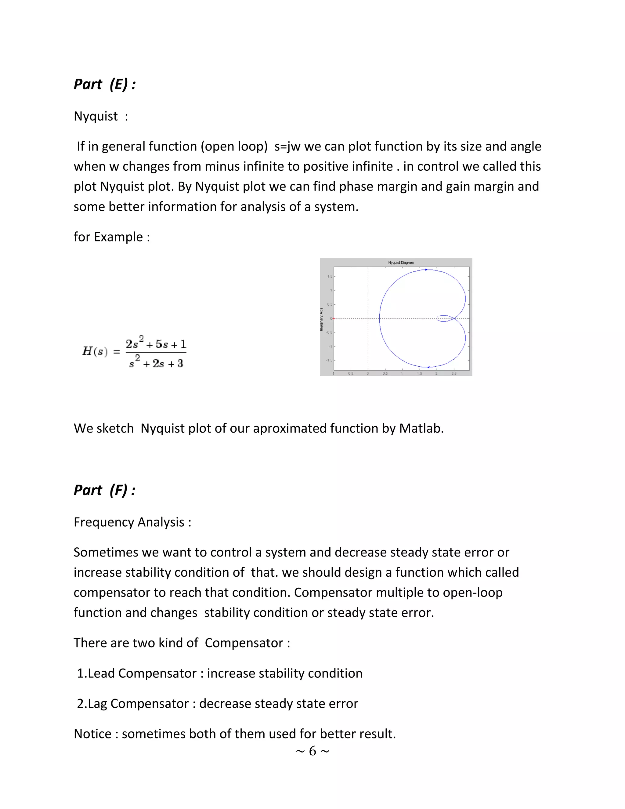 Part (E) :
Nyquist :

 If in general function (open loop) s=jw we can plot function by its size and angle
when w changes from minus infinite to positive infinite . in control we called this
plot Nyquist plot. By Nyquist plot we can find phase margin and gain margin and
some better information for analysis of a system.

for Example :




We sketch Nyquist plot of our aproximated function by Matlab.



Part (F) :
Frequency Analysis :

Sometimes we want to control a system and decrease steady state error or
increase stability condition of that. we should design a function which called
compensator to reach that condition. Compensator multiple to open-loop
function and changes stability condition or steady state error.

There are two kind of Compensator :

1.Lead Compensator : increase stability condition

2.Lag Compensator : decrease steady state error

Notice : sometimes both of them used for better result.
                                    ~6~
 