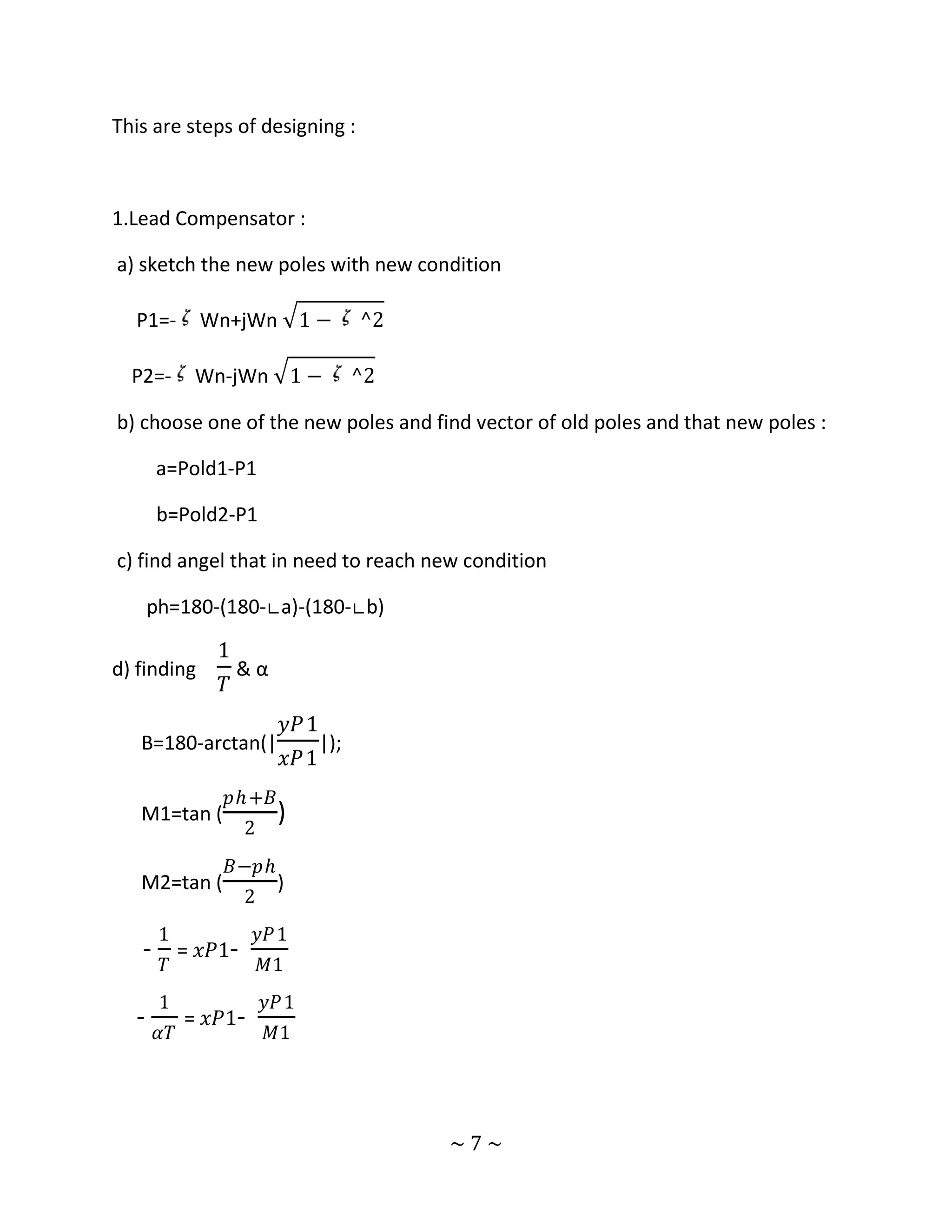 This are steps of designing :



1.Lead Compensator :

a) sketch the new poles with new condition

  P1=-        Wn+jWn 1 −                  ^2

  P2=-       Wn-jWn 1 −                   ^2

b) choose one of the new poles and find vector of old poles and that new poles :

       a=Pold1-P1

       b=Pold2-P1

c) find angel that in need to reach new condition

      ph=180-(180-∟a)-(180-∟b)

               1
d) finding          &α
                𝑇
                           𝑦𝑃 1
   B=180-arctan(|                   |);
                              𝑥𝑃1
                 𝑝ℎ +𝐵
   M1=tan (                )
                     2
                 𝐵−𝑝ℎ
   M2=tan (                )
                     2
       1                 𝑦𝑃1
   -        = 𝑥𝑃1-
       𝑇                 𝑀1
       1                 𝑦𝑃1
  -         = 𝑥𝑃1-
       𝛼𝑇                 𝑀1




                                               ~7~
 