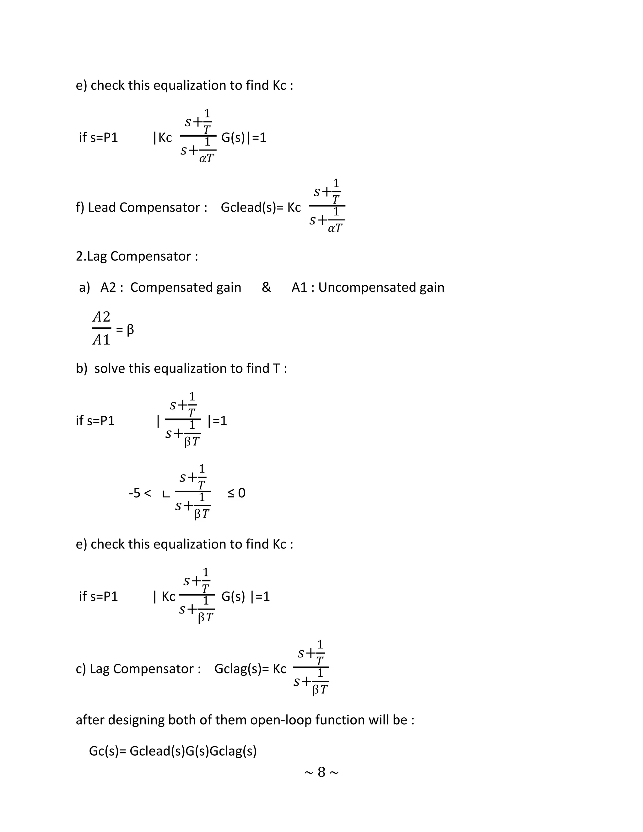 e) check this equalization to find Kc :
                      1
                    𝑠+
                       𝑇
if s=P1        |Kc    1 G(s)|=1
                   𝑠+
                      𝛼𝑇
                                            1
                                               𝑠+
                                             𝑇
f) Lead Compensator :      Gclead(s)= Kc    1
                                         𝑠+
                                            𝛼𝑇

2.Lag Compensator :

a) A2 : Compensated gain         &       A1 : Uncompensated gain

   𝐴2
          =β
   𝐴1
b) solve this equalization to find T :
                    1
                  𝑠+
                    𝑇
if s=P1        |    1 |=1
                 𝑠+
                   β 𝑇

                     1
                   𝑠+
                     𝑇
           -5 ˂ ∟    1      ≤0
                  𝑠+
                    β 𝑇

e) check this equalization to find Kc :
                       1
                    𝑠+
                       𝑇
if s=P1        | Kc    1 G(s) |=1
                    𝑠+
                      β 𝑇

                                          1
                                          𝑠+
                                          𝑇
c) Lag Compensator :      Gclag(s)= Kc    1
                                       𝑠+
                                         β 𝑇

after designing both of them open-loop function will be :

  Gc(s)= Gclead(s)G(s)Gclag(s)
                                          ~8~
 