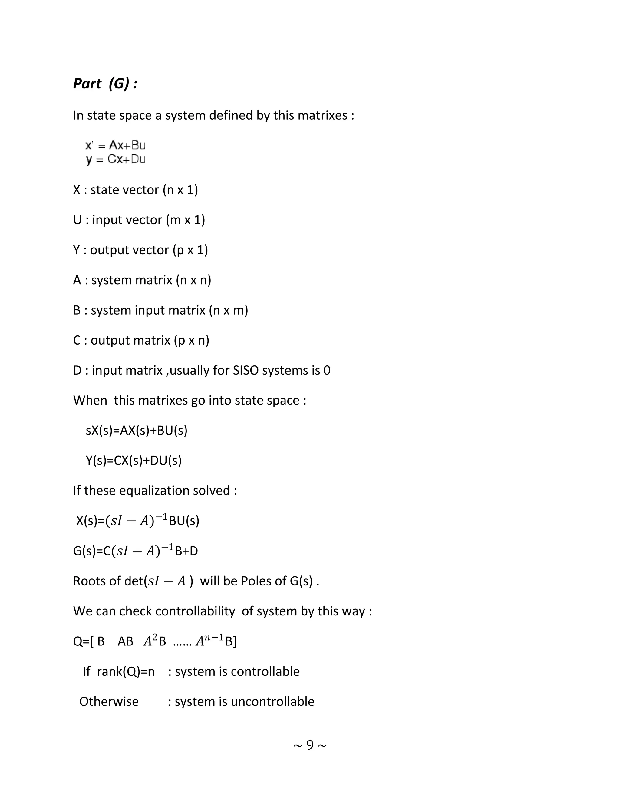 Part (G) :
In state space a system defined by this matrixes :




X : state vector (n x 1)

U : input vector (m x 1)

Y : output vector (p x 1)

A : system matrix (n x n)

B : system input matrix (n x m)

C : output matrix (p x n)

D : input matrix ,usually for SISO systems is 0

When this matrixes go into state space :

  sX(s)=AX(s)+BU(s)

  Y(s)=CX(s)+DU(s)

If these equalization solved :

X(s)=(𝑠𝐼 − 𝐴)−1 BU(s)

G(s)=C(𝑠𝐼 − 𝐴)−1 B+D

Roots of det(𝑠𝐼 − 𝐴 ) will be Poles of G(s) .

We can check controllability of system by this way :

Q=[ B AB 𝐴2 B …… 𝐴 𝑛 −1 B]

 If rank(Q)=n : system is controllable

 Otherwise        : system is uncontrollable


                                        ~9~
 
