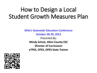 How to Design a Local
Student Growth Measures Plan
Ohio’s Statewide Education Conference
October 28-29, 2013
Presented By:
Mindy Schulz, Allen County ESC
Director of Curriculum
eTPES, OTES, OPES State Trainer
 