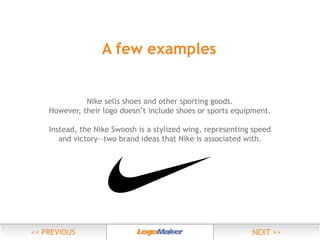 A few examples
Nike sells shoes and other sporting goods.
However, their logo doesn’t include shoes or sports equipment.
Instead, the Nike Swoosh is a stylized wing, representing speed
and victory—two brand ideas that Nike is associated with.

 