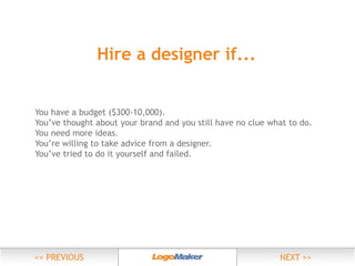Hire a designer if...

You’ve thought about your brand and you still have no clue what to do.
You need more ideas.
You’re willing to take advice from a designer.
You’ve tried to do it yourself and failed.

 