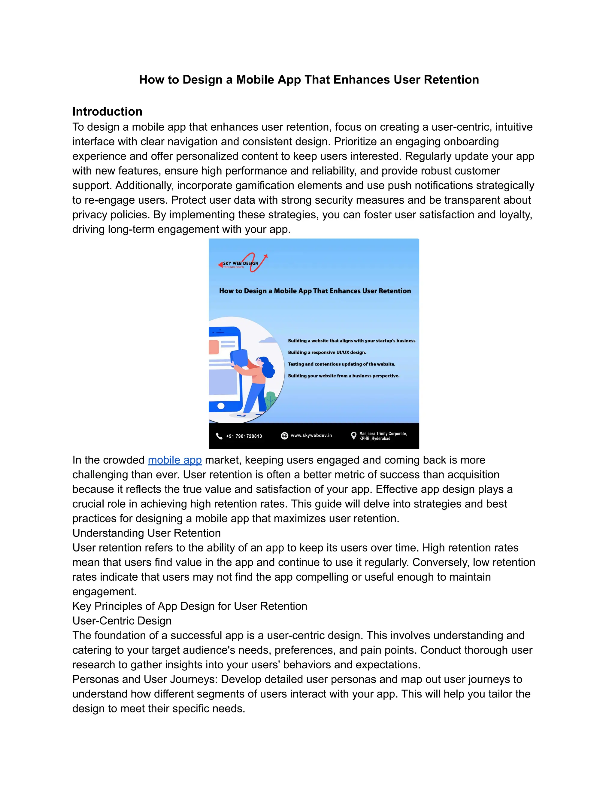 How to Design a Mobile App That Enhances User Retention
Introduction
To design a mobile app that enhances user retention, focus on creating a user-centric, intuitive
interface with clear navigation and consistent design. Prioritize an engaging onboarding
experience and offer personalized content to keep users interested. Regularly update your app
with new features, ensure high performance and reliability, and provide robust customer
support. Additionally, incorporate gamification elements and use push notifications strategically
to re-engage users. Protect user data with strong security measures and be transparent about
privacy policies. By implementing these strategies, you can foster user satisfaction and loyalty,
driving long-term engagement with your app.
In the crowded mobile app market, keeping users engaged and coming back is more
challenging than ever. User retention is often a better metric of success than acquisition
because it reflects the true value and satisfaction of your app. Effective app design plays a
crucial role in achieving high retention rates. This guide will delve into strategies and best
practices for designing a mobile app that maximizes user retention.
Understanding User Retention
User retention refers to the ability of an app to keep its users over time. High retention rates
mean that users find value in the app and continue to use it regularly. Conversely, low retention
rates indicate that users may not find the app compelling or useful enough to maintain
engagement.
Key Principles of App Design for User Retention
User-Centric Design
The foundation of a successful app is a user-centric design. This involves understanding and
catering to your target audience's needs, preferences, and pain points. Conduct thorough user
research to gather insights into your users' behaviors and expectations.
Personas and User Journeys: Develop detailed user personas and map out user journeys to
understand how different segments of users interact with your app. This will help you tailor the
design to meet their specific needs.
 