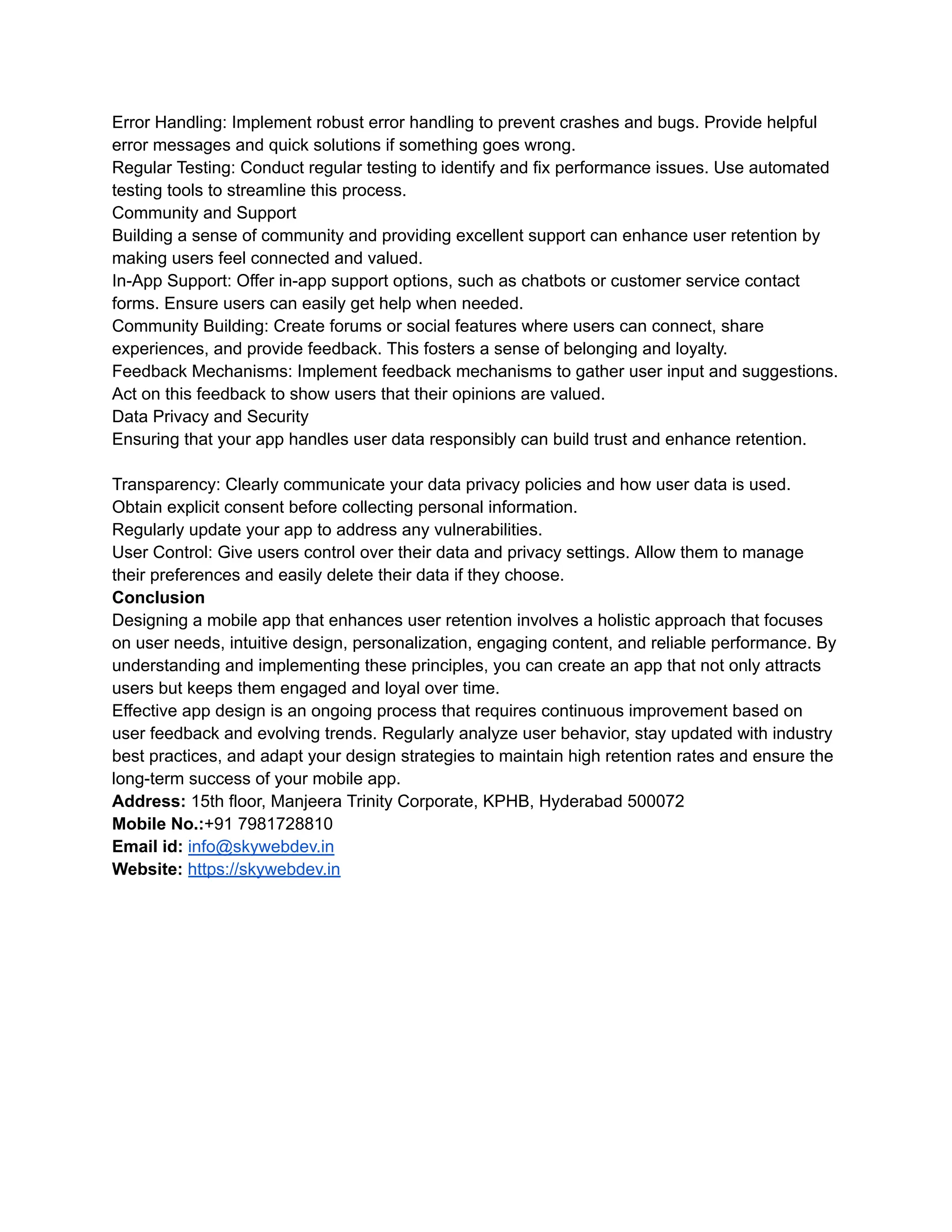 Error Handling: Implement robust error handling to prevent crashes and bugs. Provide helpful
error messages and quick solutions if something goes wrong.
Regular Testing: Conduct regular testing to identify and fix performance issues. Use automated
testing tools to streamline this process.
Community and Support
Building a sense of community and providing excellent support can enhance user retention by
making users feel connected and valued.
In-App Support: Offer in-app support options, such as chatbots or customer service contact
forms. Ensure users can easily get help when needed.
Community Building: Create forums or social features where users can connect, share
experiences, and provide feedback. This fosters a sense of belonging and loyalty.
Feedback Mechanisms: Implement feedback mechanisms to gather user input and suggestions.
Act on this feedback to show users that their opinions are valued.
Data Privacy and Security
Ensuring that your app handles user data responsibly can build trust and enhance retention.
Transparency: Clearly communicate your data privacy policies and how user data is used.
Obtain explicit consent before collecting personal information.
Regularly update your app to address any vulnerabilities.
User Control: Give users control over their data and privacy settings. Allow them to manage
their preferences and easily delete their data if they choose.
Conclusion
Designing a mobile app that enhances user retention involves a holistic approach that focuses
on user needs, intuitive design, personalization, engaging content, and reliable performance. By
understanding and implementing these principles, you can create an app that not only attracts
users but keeps them engaged and loyal over time.
Effective app design is an ongoing process that requires continuous improvement based on
user feedback and evolving trends. Regularly analyze user behavior, stay updated with industry
best practices, and adapt your design strategies to maintain high retention rates and ensure the
long-term success of your mobile app.
Address: 15th floor, Manjeera Trinity Corporate, KPHB, Hyderabad 500072
Mobile No.:+91 7981728810
Email id: info@skywebdev.in
Website: https://skywebdev.in
 
