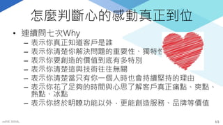 怎麼判斷心的感動真正到位
• 連續問七次Why
– 表示你真正知道客戶是誰
– 表示你清楚你解決問題的重要性、獨特性
– 表示你要創造的價值到底有多特別
– 表示你清楚這與技術往往無關
– 表示你清楚當只有你一個人時也會持續堅持的理由
– 表示你花了足夠的時間與心思了解客戶真正痛點、爽點、
熱點、冰點
– 表示你終於明瞭功能以外，更能創造服務、品牌等價值
mFHC BANK. 15
 