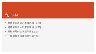 Agenda
• 簡報提案溝通的上層思維 (心法)
• 溝通策略核心訴求與價值 (評估)
• 賣點布局的金字塔法則 (方法)
• 牛棚簡報手與團隊協作 (示例)
 