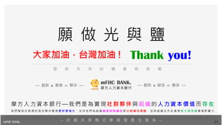 Thank you!
34
面 對 未 來 的 機 會 與 挑 戰
— 共 創 共 享 模 式 學 習 發 展 生 態 系 —
願 做 光 與 鹽
mFHC BANK.
— 創新 x 專業 ∞ 夥伴 — — 創新 x 誠信 ∞ 傳承 —
摩方人力資本銀行—我們是為實現社群夥伴與組織的人力資本價值而存在
我 們 幫 助 社 群 裡 的 每 位 夥 伴 變 得 更 好 更 強 大 ， 支 持 他 們 為 組 織 創 造 財 務 績 效 與 分 配 績 效 獎 酬 ， 並 與 組 織 合 作 在 產 業 放 大 與 加 速 價 值 影 響 力
大家加油，台灣加油 !
 