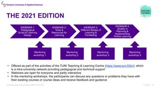 THE 2021 EDITION
7.4.2021 | 16
WEBINAR 1:
Pedagogical
Script & Learning
Design
WEBINAR 2:
Tools &
Resources for
Learning
WEBINAR 3:
Different Modes of
Learning &
Facilitating
WEBINAR 4:
Quality in
Planning &
Implementing
Online Learning
Mentoring
workshop 1
Mentoring
workshop 2
Mentoring
workshop 3
Mentoring
workshop 4
• Offered as part of the activities of the TUNI Teaching & Learning Centre (https://www.tuni.fi/tlc/), which
is a intra-university network providing pedagogical and technical support
• Webinars are open for everyone and partly interactive
• In the mentoring workshops, the participants can discuss any questions or problems they have with
their existing courses or course ideas and receive feedback and guidance
Online Education during & after COVID-19, 8.4.2021
 
