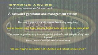 For a strong password you ‘at least’ need..
The snag is you are one click away from losing everything!
And so another much bigger security fail/fail pops up and kills you stone dead!
“The secret to good security is to design (in) ‘fail-safe’ and ‘fail-gracefully’ with
‘layered’
protection and multiple routes to recovery
“All your ‘eggs’ in one basket is the dumbest and riskiest solution of all “
Strong Advice
A password generator and management system
 