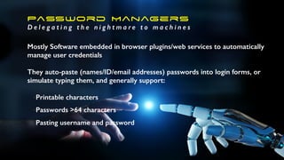 Password Managers
D e l e g a t i n g t h e n i g h t m a r e t o m a c h i n e s
Mostly Software embedded in browser plugins/web services to automatically
manage user credentials
They auto-paste (names/ID/email addresses) passwords into login forms, or
simulate typing them, and generally support:
•Printable characters
•Passwords >64 characters
•Pasting username and password
 