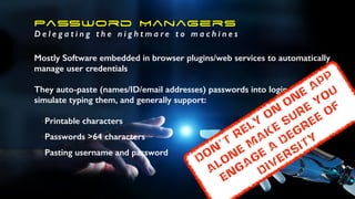 Password Managers
D e l e g a t i n g t h e n i g h t m a r e t o m a c h i n e s
Mostly Software embedded in browser plugins/web services to automatically
manage user credentials
They auto-paste (names/ID/email addresses) passwords into login forms, or
simulate typing them, and generally support:
•Printable characters
•Passwords >64 characters
•Pasting username and password
don’t
rely
on
one
app
alone
m
ake
sure
you
engage
a
degree
of
diversity
 