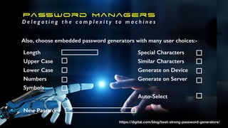 Password Managers
D e l e g a t i n g t h e c o m p l e x i t y t o m a c h i n e s
Also, choose embedded password generators with many user choices:-
Length
Upper Case
Lower Case
Numbers
Symbols
Special Characters
Similar Characters
Generate on Device
Generate on Server
Auto-Select
New Password
https://digital.com/blog/best-strong-password-generators/
 