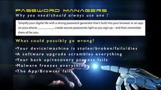 Password Managers
W h y y o u n e e d / s h o u l d a l w a y s u s e o n e !
W h a t c o u l d p o s s i b l y g o w r o n g ?
•Yo u r d e v i c e / m a c h i n e i s s t o l e n / b r o k e n / f a i l s / d i e s
•A s o f t w a r e u p g r a d e s c r a m b l e s e v e r y t h i n g
•Yo u r b a c k u p / r e c o v e r y p r o c e s s f a i l s
•M a l w a r e f r e e z e s e v e r y t h i n g
•T h e A p p / B r o w s e r f a i l s
………………..
 