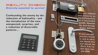REALITY CHECK
Diversity-essential to survival
Confounding the enemy by the
reduction of habituality - and
the introduction of the new,
unexpected, surprises, and
a reduction of discernible
patterns…
At best you will
prevent a break
in, and at worst
you should slow
and impede the
Dark Side to
cost them time
and $$$$
Vary your methods
and measures as
much/frequently
as is reasonably
possible. Maximise
the total Entropy
of your defences
 