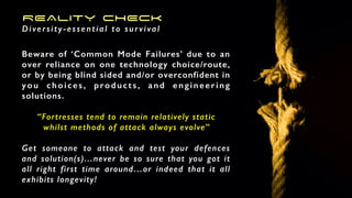 REALITY CHECK
Diversity-essential to survival
Beware of ‘Common Mode Failures’ due to an
over reliance on one technology choice/route,
or by being blind sided and/or overconfident in
you choices, products, and engineering
solutions.
“Fortresses tend to remain relatively static
whilst methods of attack always evolve”
Get someone to attack and test your defences
and solution(s)…never be so sure that you got it
all right first time around…or indeed that it all
exhibits longevity!
 