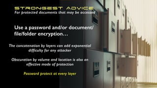Use a password and/or document/
ﬁle/folder encryption…
Strongest Advice
For protected documents that may be accessed
The concatenation by layers can add exponential
difficulty for any attacker
Obscuration by volume and location is also an
effective mode of protection
Password protect at every layer
 