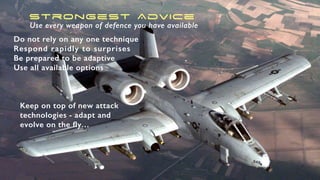 Strongest Advice
Use every weapon of defence you have available
Do not rely on any one technique
Respond rapidly to surprises
Be prepared to be adaptive
Use all available options
Keep on top of new attack
technologies - adapt and
evolve on the fly…
 