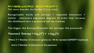 Password Entropy
The more disorder the harder it is to crack
Password Entropy = log2(Nn
) = n log2(N)
Where N = Number of character options (ie ~96 for standard QWERTY keyboard)
And n = Number of characters in the password
Recognisable words and phrases + repeated characters +
similar characters represent degrees of order that increase
the likelihood that a password will be cracked.
The bigger the Entropy/Disorder the stronger the password!
 