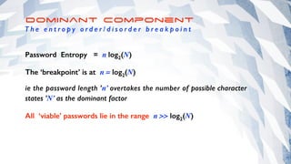 Dominant Component
T h e e n t r o p y o r d e r / d i s o r d e r b r e a k p o i n t
Password Entropy = n log2(N)
The ‘breakpoint’ is at n = log2(N)
ie the password length ’n’ overtakes the number of possible character
states ’N’ as the dominant factor
All ‘viable’ passwords lie in the range n >> log2(N)
 