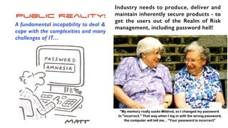 Public Reality!
A fundamental incapability to deal &
cope with the complexities and many
challenges of IT…
Industry needs to produce, deliver and
maintain inherently secure products - to
get the users out of the Realm of Risk
management, including password hell!
 