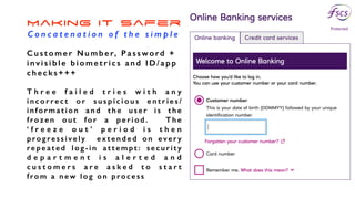 Making it Safer
C o n c a t e n a t i o n o f t h e s i m p l e
C u s t o m e r N u m b e r, P a s s w o rd +
invisible biome tri cs and ID/app
checks+++
T h r e e f a i l e d t r i e s w i t h a n y
i n c o r re c t o r s u s p i c i o u s e n t r i e s /
information and the u s er is th e
frozen out for a period. The
‘ f r e e z e o u t ’ p e r i o d i s t h e n
progressively extended on every
repeated log-in attempt: security
d e p a r t m e n t i s a l e r t e d a n d
c u s t o m e r s a r e a s k e d t o s t a r t
from a new log on process
 
