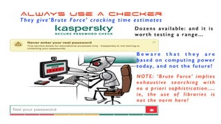 Always use A Checker
T h e y g i ve ‘ B r u t e F o rc e’ c ra c k i n g t i m e e s t i m a t e s
B e w a r e t h a t t h e y a r e
based on computing power
t o d a y, a n d n o t t h e f u t u re !
NOTE : ‘Brut e F orce’ im pli es
e x h a u s t i v e s e a r c h i n g w i t h
no a priori sophistication….
ie, t he use of lib rari es i s
not the norm here!
Dozens available: and it is
worth testing a range…
 