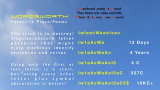 I wandered lonely as a cloud
That ﬂoats o’er vales and hills,
When all at once I saw a crowd
I w l a a c Wa a o I s a c
I w 1 a A c Wa 1 2 D a y s
I w 1 a A c Wa A o 4 Ye a r s
I w 1 a A c Wa A o I 5 4 C
I w 1 a A c Wa A o I 5 a C 3 2 7 C
I w 1 a A c Wa A o I 5 a C £ $ 1 0 K C +
Wordsworth
F a v o u r i t e P r o s e / P o e m s
T h e t r i c k i s t o d e s t r o y /
d i s g u i s e / o b s c u r e l e t t e r
p a t t e r n s t h a t m i g h t
h j e l p m a c h i n e s i d e n t i f y
s e n t e n c e s a n d v e r s e s
U s i n g o n l y t h e f i r s t o r
l a s t l e t t e r i s a s t a r t ,
b u t u s i n g e v e r y o t h e r
l e t t e r p l u s s y m b o l
o b s c u r a t i o n i s b e t t e r !
 
