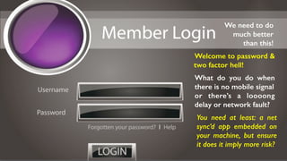 Welcome to password &
two factor hell!
We need to do
much better
than this!
What do you do when
there is no mobile signal
or there’s a loooong
delay or network fault?
You need at least: a net
sync’d app embedded on
your machine, but ensure
it does it imply more risk?
 
