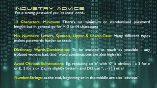 12 Characters, Minimum: There’s no minimum or standardised password
length; but in general go for >12 to 14 characters
Mix Numbers: Letters, Symbols, Upper & Lower-Case: Many different types
makes passwords harder to crack
Dictionary Words/Combination: To be avoided as much as possible - any
isolated word is bad, and word combinations are also high risk
Avoid Obvious Substitutions: Eg, replacing an ‘o’ with ‘0’ is obvious - a 3 for e
or E, 2 for z or Z only slightly better - and DO use “, ; -} ] ) et al
Number Strings: at the end, beginning or in the middle are also ‘obvious’
Industry Advice
For a strong password you ‘at least’ need..
 