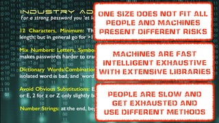 12 Characters, Minimum: There’s no minimum or standardised password
length; but in general go for >12 to 14 characters
Mix Numbers: Letters, Symbols, Upper & Lower-Case: Many different types
makes passwords harder to crack
Dictionary Words/Combination: To be avoided as much as possible - any
isolated word is bad, and word combinations are also high risk
Avoid Obvious Substitutions: Eg, replacing an ‘o’ with ‘0’ is obvious - a 3 for e
or E, 2 for z or Z only slightly better - and DO use “, ; -} ] ) et al
Number Strings: at the end, beginning or in the middle are also ‘obvious’
Industry Advice
For a strong password you ‘at least’ need..
Machines are fast
intelligent exhaustive
with extensive libraries
One size does not fit all
people and machines
present different risks
people are slow and
get exhausted and
use different methods
 