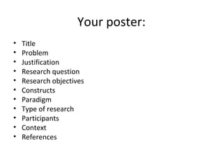 Your poster:
• Title
• Problem
• Justification
• Research question
• Research objectives
• Constructs
• Paradigm
• Type of research
• Participants
• Context
• References