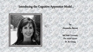 Introducing the Cognitive Apprentice Model…
by
Alexandra Barrett
---
Ball State University
The Adult Learner
Dr. Bo Chang
 
