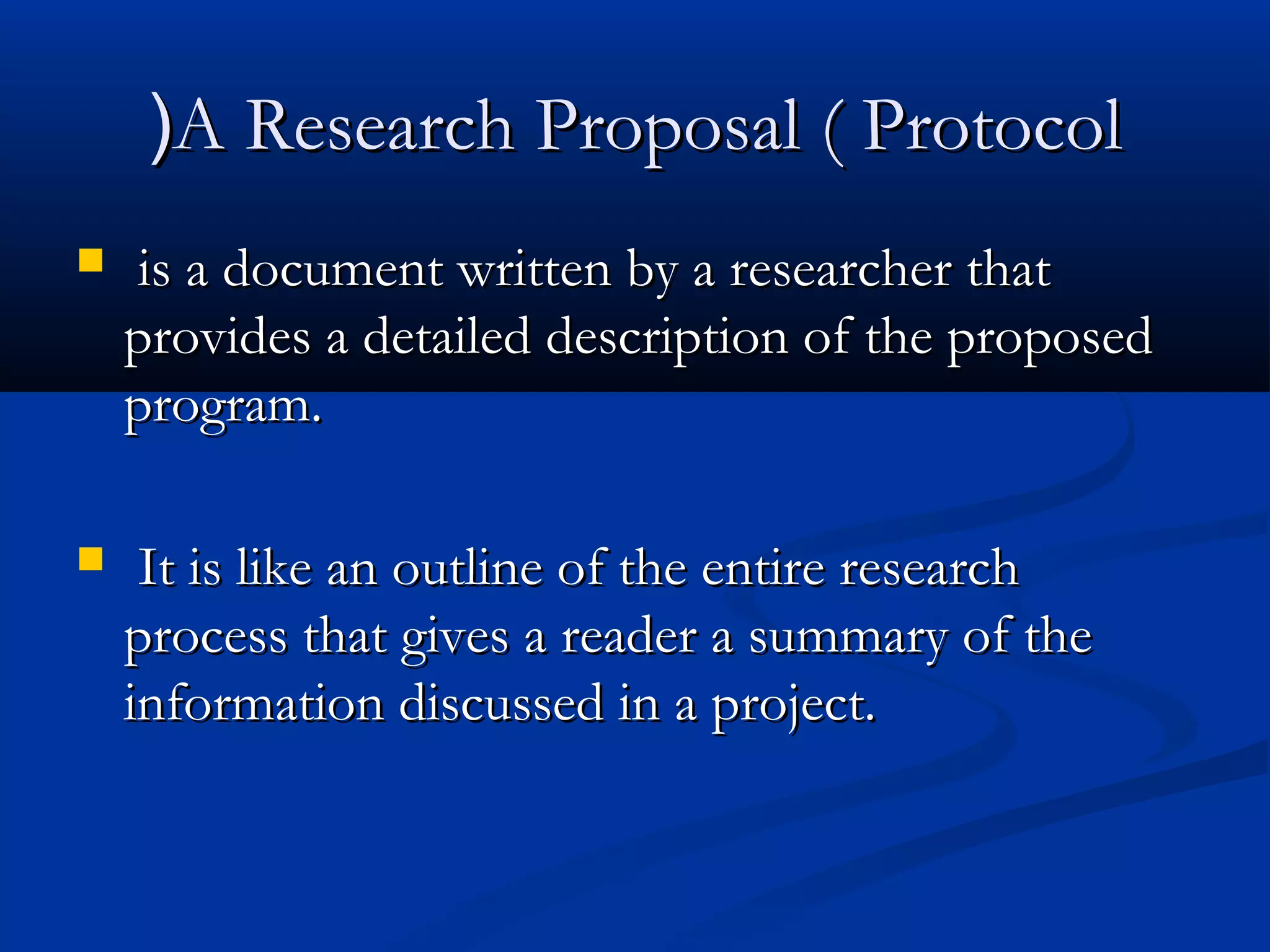 AA  Research Proposal ( ProtocolResearch Proposal ( Protocol))
   is a document written by a researcher thatis a document written by a researcher that
provides a detailed description of the proposedprovides a detailed description of the proposed
program.program.
 It is like an outline of the entire researchIt is like an outline of the entire research
process that gives a reader a summary of theprocess that gives a reader a summary of the
information discussed in a project.information discussed in a project.
 