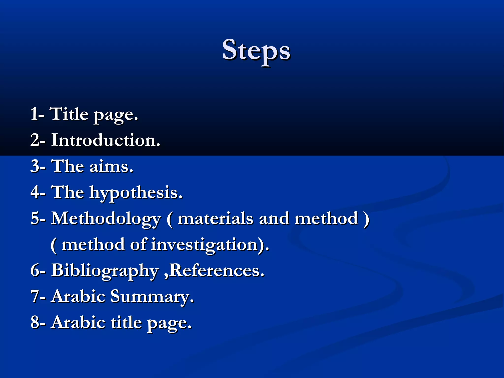 StepsSteps
1- Title page.1- Title page.
2- Introduction.2- Introduction.
3- The aims.3- The aims.
4- The hypothesis.4- The hypothesis.
5- Methodology ( materials and method )5- Methodology ( materials and method )
( method of investigation).( method of investigation).
6- Bibliography ,References.6- Bibliography ,References.
7- Arabic Summary.7- Arabic Summary.
8- Arabic title page.8- Arabic title page.
 