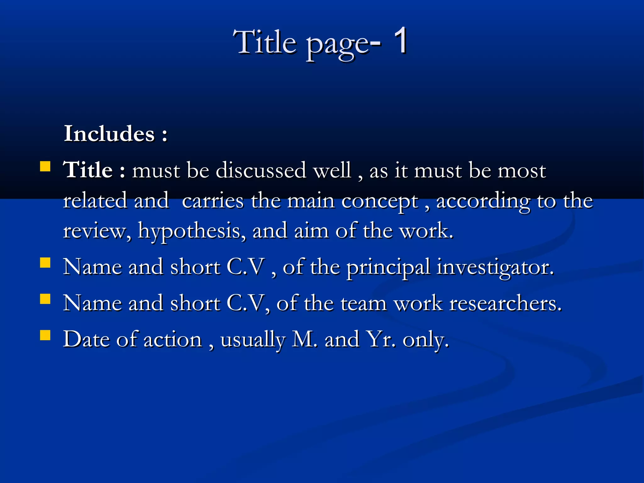 11--Title pageTitle page
Includes :Includes :
 Title :Title : must be discussed well , as it must be mostmust be discussed well , as it must be most
related and carries the main concept , according to therelated and carries the main concept , according to the
review, hypothesis, and aim of the work.review, hypothesis, and aim of the work.
 Name and short C.V , of the principal investigator.Name and short C.V , of the principal investigator.
 Name and short C.V, of the team work researchers.Name and short C.V, of the team work researchers.
 Date of action , usually M. and Yr. only.Date of action , usually M. and Yr. only.
 