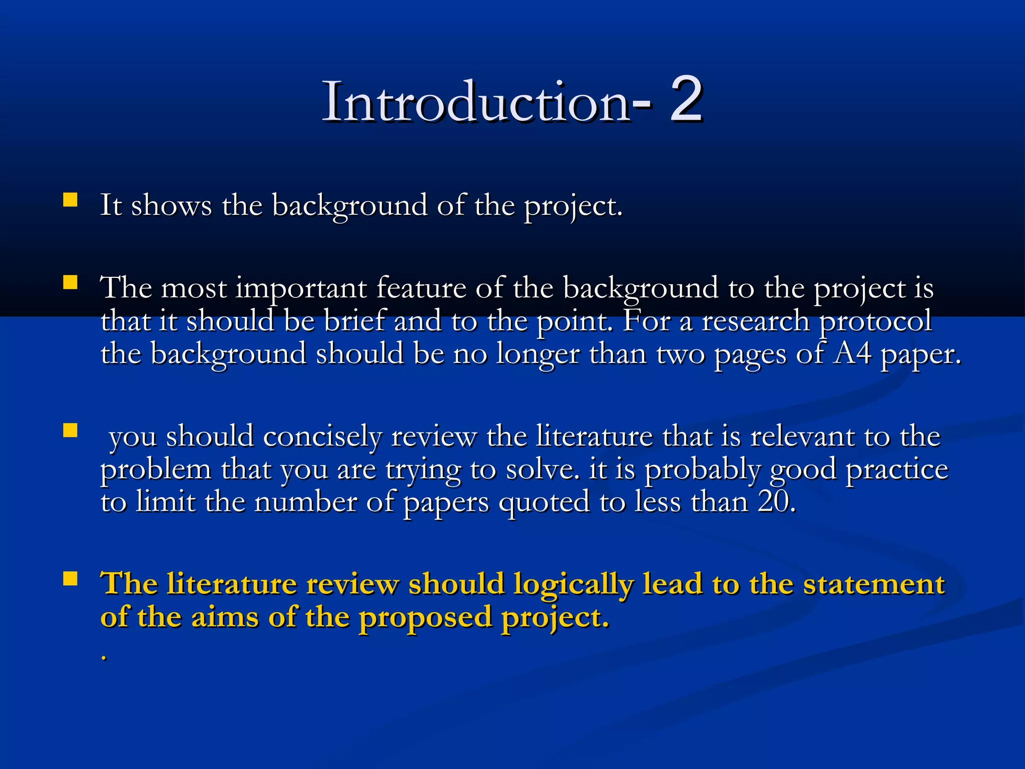 22--IntroductionIntroduction
 It shows the background of the project.It shows the background of the project.
 The most important feature of the background to the project isThe most important feature of the background to the project is
that it should be brief and to the point. For a research protocolthat it should be brief and to the point. For a research protocol
the background should be no longer than two pages of A4 paper.the background should be no longer than two pages of A4 paper.
   you should concisely review the literature that is relevant to theyou should concisely review the literature that is relevant to the
problem that you are trying to solve. it is probably good practiceproblem that you are trying to solve. it is probably good practice
to limit the number of papers quoted to less than 20.to limit the number of papers quoted to less than 20.
 The literature review should logically lead to the statementThe literature review should logically lead to the statement
of the aims of the proposed project.of the aims of the proposed project.
..
 