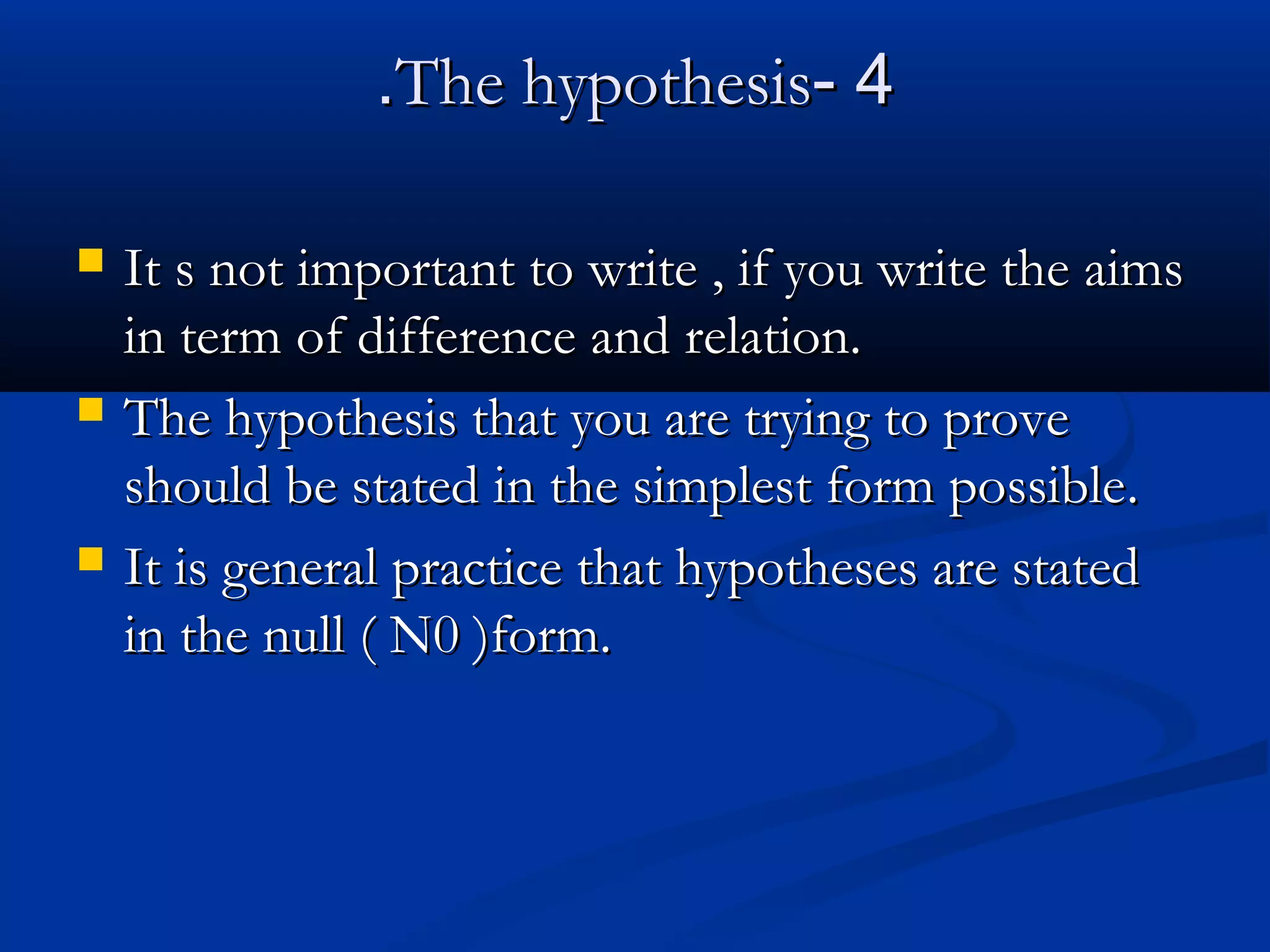 44--The hypothesisThe hypothesis..
 It s not important to write , if you write the aimsIt s not important to write , if you write the aims
in term of difference and relation.in term of difference and relation.
 The hypothesis that you are trying to proveThe hypothesis that you are trying to prove
should be stated in the simplest form possibleshould be stated in the simplest form possible..
 It is general practice that hypotheses are statedIt is general practice that hypotheses are stated
in the null ( N0 )form.in the null ( N0 )form.
 