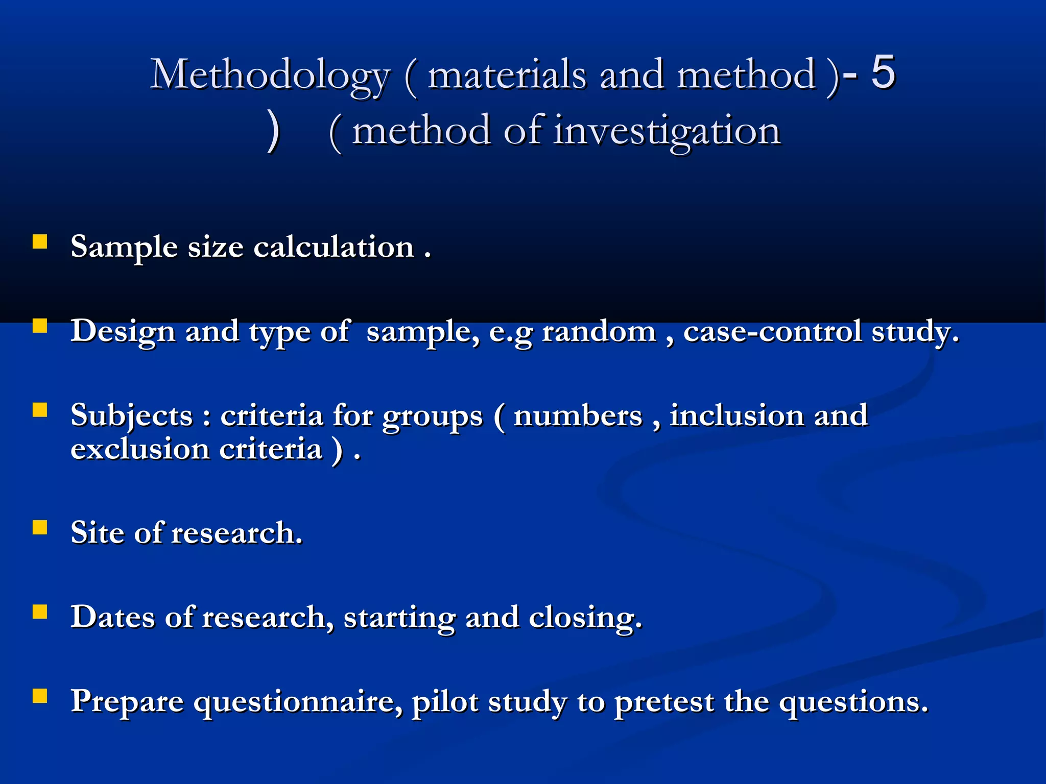 55--Methodology ( materials and method )Methodology ( materials and method )
( method of investigation( method of investigation((
 Sample size calculation .Sample size calculation .
 Design and type of sample, e.g random , case-control study.Design and type of sample, e.g random , case-control study.
 Subjects : criteria for groups ( numbers , inclusion andSubjects : criteria for groups ( numbers , inclusion and
exclusion criteria ) .exclusion criteria ) .
 Site of research.Site of research.
 Dates of research, starting and closing.Dates of research, starting and closing.
 Prepare questionnaire, pilot study to pretest the questions.Prepare questionnaire, pilot study to pretest the questions.
 