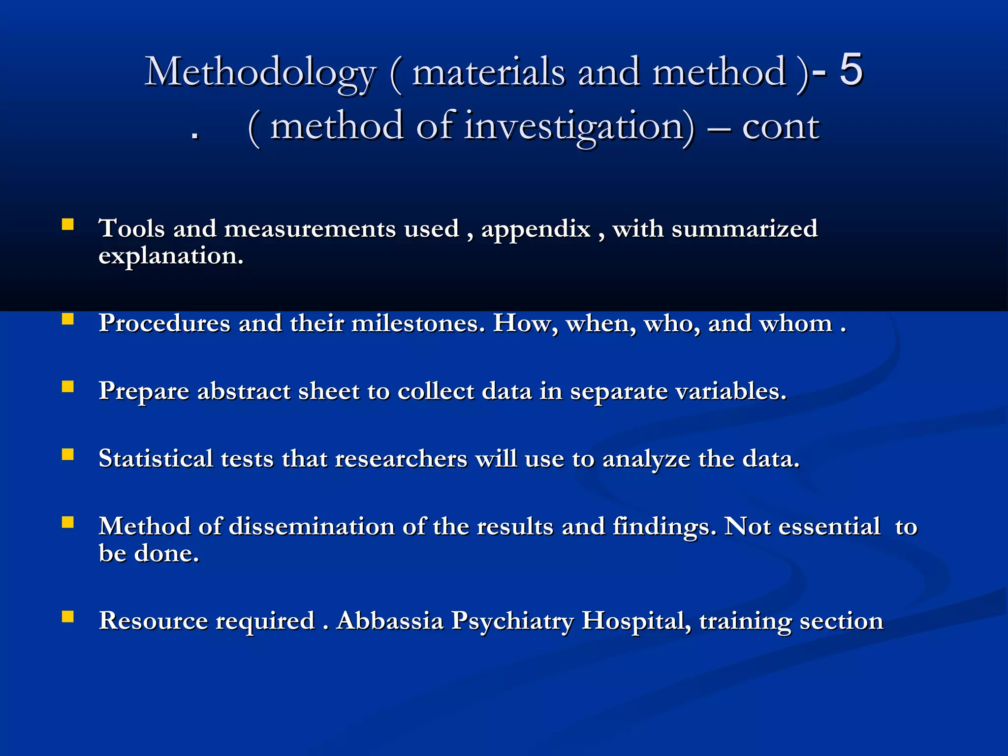 55--Methodology ( materials and method )Methodology ( materials and method )
( method of investigation) – cont( method of investigation) – cont..
 Tools and measurements used , appendix , with summarizedTools and measurements used , appendix , with summarized
explanation.explanation.
 Procedures and their milestones. How, when, who, and whom .Procedures and their milestones. How, when, who, and whom .
 Prepare abstract sheet to collect data in separate variables.Prepare abstract sheet to collect data in separate variables.
 Statistical tests that researchers will use to analyze the data.Statistical tests that researchers will use to analyze the data.
 Method of dissemination of the results and findings. Not essential toMethod of dissemination of the results and findings. Not essential to
be done.be done.
 Resource required . Abbassia Psychiatry Hospital, training sectionResource required . Abbassia Psychiatry Hospital, training section
 