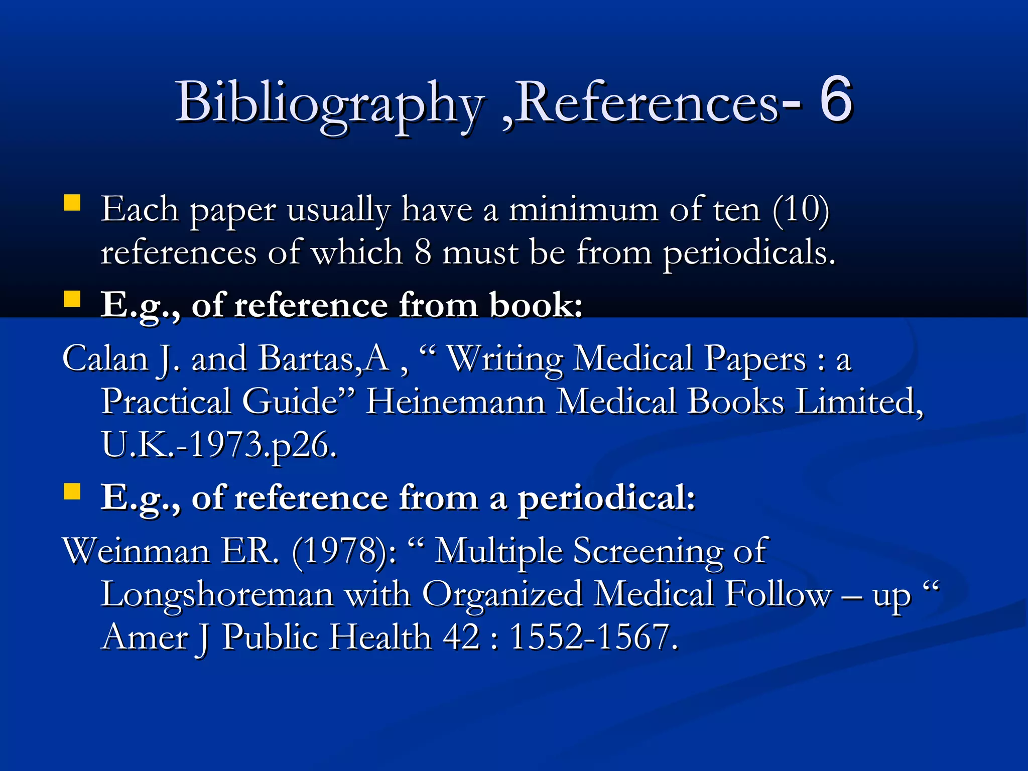 66--Bibliography ,ReferencesBibliography ,References
 Each paper usually have a minimum of ten (10)Each paper usually have a minimum of ten (10)
references of which 8 must be from periodicals.references of which 8 must be from periodicals.
 E.g., of reference from book:E.g., of reference from book:
Calan J. and Bartas,A , “ Writing Medical Papers : aCalan J. and Bartas,A , “ Writing Medical Papers : a
Practical Guide” Heinemann Medical Books Limited,Practical Guide” Heinemann Medical Books Limited,
U.K.-1973.p26.U.K.-1973.p26.
 E.g., of reference from a periodical:E.g., of reference from a periodical:
Weinman ER. (1978): “ Multiple Screening ofWeinman ER. (1978): “ Multiple Screening of
Longshoreman with Organized Medical Follow – up “Longshoreman with Organized Medical Follow – up “
Amer J Public Health 42 : 1552-1567.Amer J Public Health 42 : 1552-1567.
 