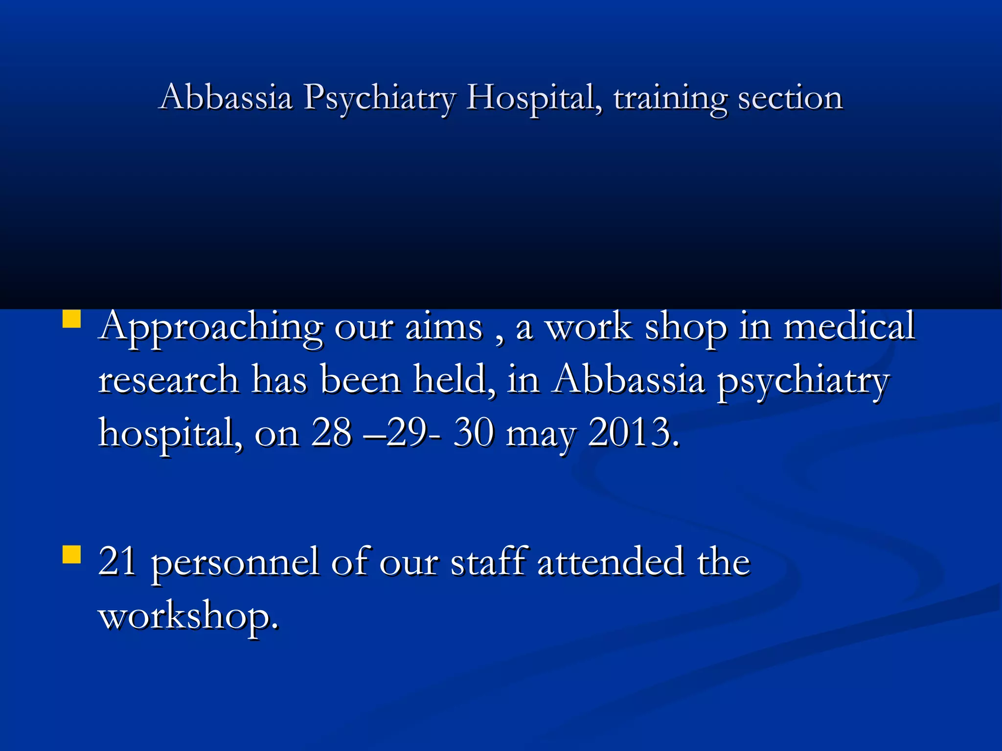 Abbassia Psychiatry Hospital, training sectionAbbassia Psychiatry Hospital, training section
 Approaching our aims , a work shop in medicalApproaching our aims , a work shop in medical
research has been held, in Abbassia psychiatryresearch has been held, in Abbassia psychiatry
hospital, on 28 –29- 30 may 2013.hospital, on 28 –29- 30 may 2013.
 21 personnel of our staff attended the21 personnel of our staff attended the
workshop.workshop.
 