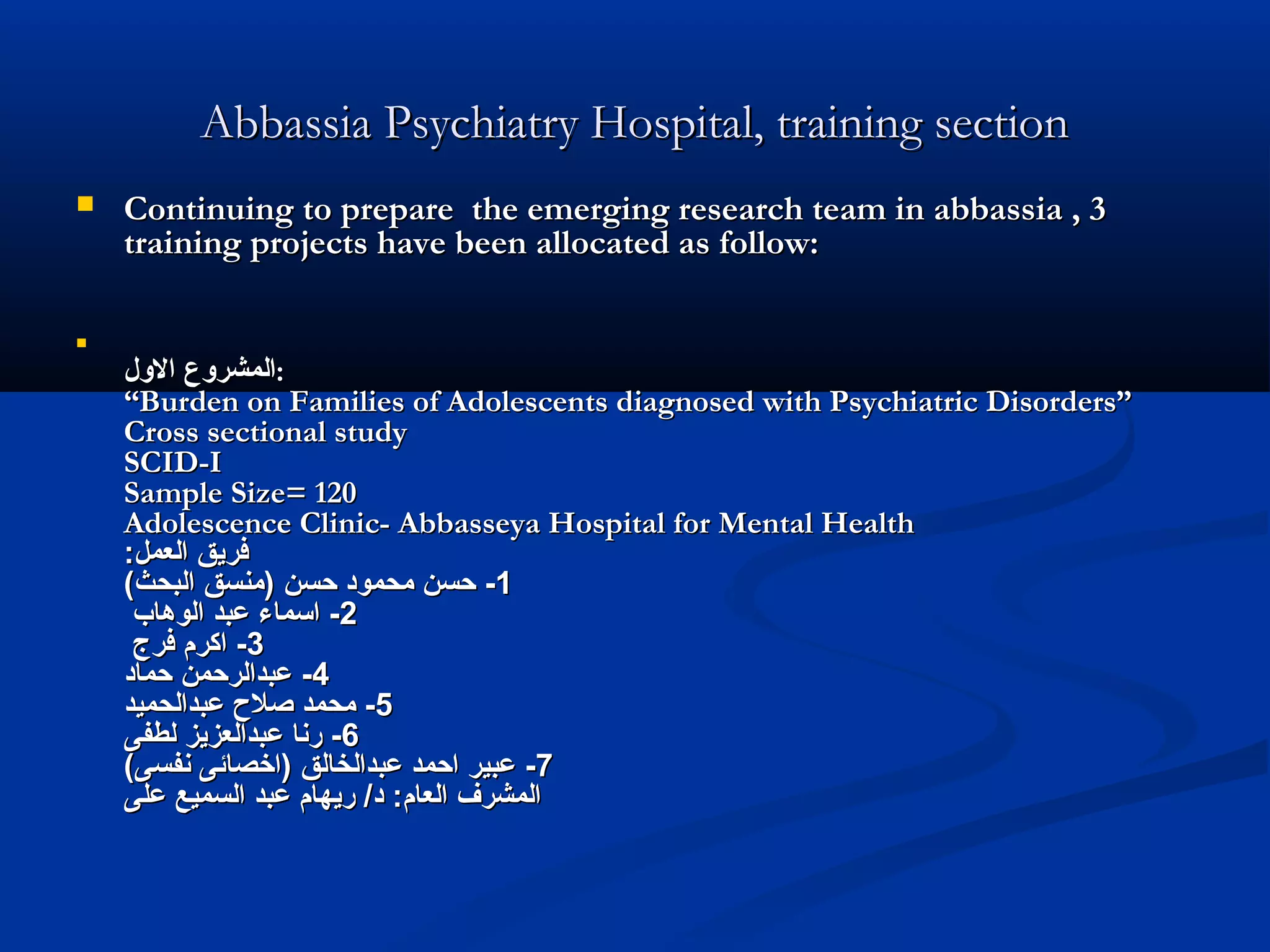 Abbassia Psychiatry Hospital, training sectionAbbassia Psychiatry Hospital, training section
 Continuing to prepare the emerging research team in abbassia , 3Continuing to prepare the emerging research team in abbassia , 3
training projects have been allocated as follow:training projects have been allocated as follow:

‫اللول‬ ‫المشرلوع‬‫اللول‬ ‫المشرلوع‬::
“Burden on Families of Adolescents diagnosed with Psychiatric Disorders”“Burden on Families of Adolescents diagnosed with Psychiatric Disorders”
Cross sectional studyCross sectional study
SCID-ISCID-I
Sample Size= 120Sample Size= 120
Adolescence Clinic- Abbasseya Hospital for Mental HealthAdolescence Clinic- Abbasseya Hospital for Mental Health
:‫العمل‬ ‫فريق‬:‫العمل‬ ‫فريق‬
11--(‫البحث‬ ‫)منسق‬ ‫حسن‬ ‫محمود‬ ‫حسن‬(‫البحث‬ ‫)منسق‬ ‫حسن‬ ‫محمود‬ ‫حسن‬
22--‫الوهاب‬ ‫عبد‬ ‫اسماء‬‫الوهاب‬ ‫عبد‬ ‫اسماء‬
33--‫فرج‬ ‫اكرم‬‫فرج‬ ‫اكرم‬
44--‫حماد‬ ‫عبدالرحمن‬‫حماد‬ ‫عبدالرحمن‬
55--‫عبدالحميد‬ ‫صل ح‬ ‫محمد‬‫عبدالحميد‬ ‫صل ح‬ ‫محمد‬
66--‫لطفى‬ ‫عبدالعزيز‬ ‫رنا‬‫لطفى‬ ‫عبدالعزيز‬ ‫رنا‬
77--(‫نفسى‬ ‫)اخصائى‬ ‫عبدالخالق‬ ‫احمد‬ ‫عبير‬(‫نفسى‬ ‫)اخصائى‬ ‫عبدالخالق‬ ‫احمد‬ ‫عبير‬
‫على‬ ‫السميع‬ ‫عبد‬ ‫ريهام‬ /‫د‬ :‫العام‬ ‫المشرف‬‫على‬ ‫السميع‬ ‫عبد‬ ‫ريهام‬ /‫د‬ :‫العام‬ ‫المشرف‬
 