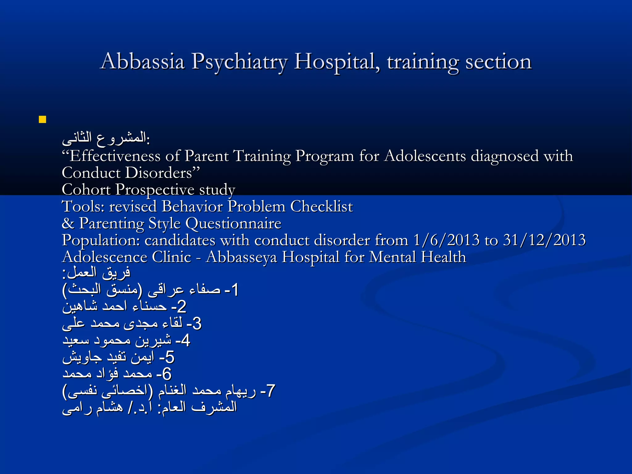 Abbassia Psychiatry Hospital, training sectionAbbassia Psychiatry Hospital, training section

‫الثانى‬ ‫المشروع‬‫الثانى‬ ‫المشروع‬::
“Effectiveness of Parent Training Program for Adolescents diagnosed with“Effectiveness of Parent Training Program for Adolescents diagnosed with
Conduct Disorders”Conduct Disorders”
Cohort Prospective studyCohort Prospective study
Tools: revised Behavior Problem ChecklistTools: revised Behavior Problem Checklist
& Parenting Style Questionnaire& Parenting Style Questionnaire
Population: candidates with conduct disorder from 1/6/2013 to 31/12/2013Population: candidates with conduct disorder from 1/6/2013 to 31/12/2013
Adolescence Clinic - Abbasseya Hospital for Mental HealthAdolescence Clinic - Abbasseya Hospital for Mental Health
:‫العمل‬ ‫فريق‬:‫العمل‬ ‫فريق‬
11--(‫البحث‬ ‫)منسق‬ ‫عراقى‬ ‫صفاء‬(‫البحث‬ ‫)منسق‬ ‫عراقى‬ ‫صفاء‬
22--‫شاهين‬ ‫احمد‬ ‫حسناء‬‫شاهين‬ ‫احمد‬ ‫حسناء‬
33--‫على‬ ‫محمد‬ ‫مجدى‬ ‫لقاء‬‫على‬ ‫محمد‬ ‫مجدى‬ ‫لقاء‬
44--‫سعيد‬ ‫محمود‬ ‫شيرين‬‫سعيد‬ ‫محمود‬ ‫شيرين‬
55--‫جاويش‬ ‫تفيد‬ ‫ايمن‬‫جاويش‬ ‫تفيد‬ ‫ايمن‬
66--‫محمد‬ ‫فؤاد‬ ‫محمد‬‫محمد‬ ‫فؤاد‬ ‫محمد‬
77--(‫نفسى‬ ‫)اخصائى‬ ‫الغنام‬ ‫محمد‬ ‫ريهام‬(‫نفسى‬ ‫)اخصائى‬ ‫الغنام‬ ‫محمد‬ ‫ريهام‬
‫رامى‬ ‫هشام‬ /.‫ا.د‬ :‫العام‬ ‫المشرف‬‫رامى‬ ‫هشام‬ /.‫ا.د‬ :‫العام‬ ‫المشرف‬
 