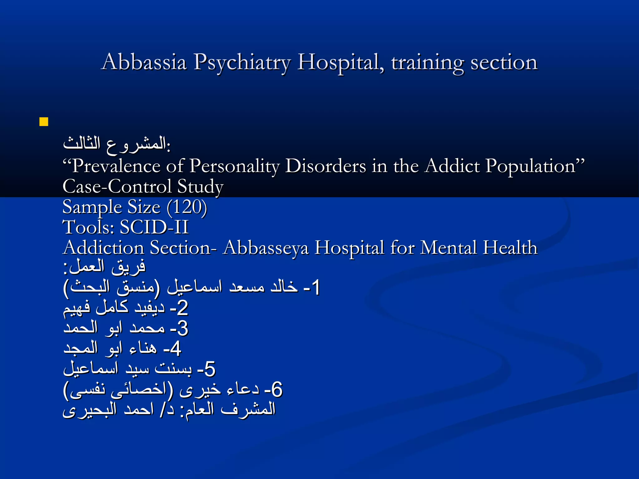 Abbassia Psychiatry Hospital, training sectionAbbassia Psychiatry Hospital, training section

‫الثالث‬ ‫المشروع‬‫الثالث‬ ‫المشروع‬::
“Prevalence of Personality Disorders in the Addict Population”“Prevalence of Personality Disorders in the Addict Population”
Case-Control StudyCase-Control Study
Sample Size (120)Sample Size (120)
Tools: SCID-IITools: SCID-II
Addiction Section- Abbasseya Hospital for Mental HealthAddiction Section- Abbasseya Hospital for Mental Health
:‫العمل‬ ‫فريق‬:‫العمل‬ ‫فريق‬
11--(‫البحث‬ ‫)منسق‬ ‫اسماعيل‬ ‫مسعد‬ ‫خالد‬(‫البحث‬ ‫)منسق‬ ‫اسماعيل‬ ‫مسعد‬ ‫خالد‬
22--‫فهيم‬ ‫كامل‬ ‫ديفيد‬‫فهيم‬ ‫كامل‬ ‫ديفيد‬
33--‫الحمد‬ ‫ابو‬ ‫محمد‬‫الحمد‬ ‫ابو‬ ‫محمد‬
44--‫المجد‬ ‫ابو‬ ‫هناء‬‫المجد‬ ‫ابو‬ ‫هناء‬
55--‫اسماعيل‬ ‫سيد‬ ‫بسنت‬‫اسماعيل‬ ‫سيد‬ ‫بسنت‬
66--(‫نفسى‬ ‫)اخصائى‬ ‫خيرى‬ ‫دعاء‬(‫نفسى‬ ‫)اخصائى‬ ‫خيرى‬ ‫دعاء‬
‫البحيرى‬ ‫احمد‬ /‫د‬ :‫العام‬ ‫المشرف‬‫البحيرى‬ ‫احمد‬ /‫د‬ :‫العام‬ ‫المشرف‬
 