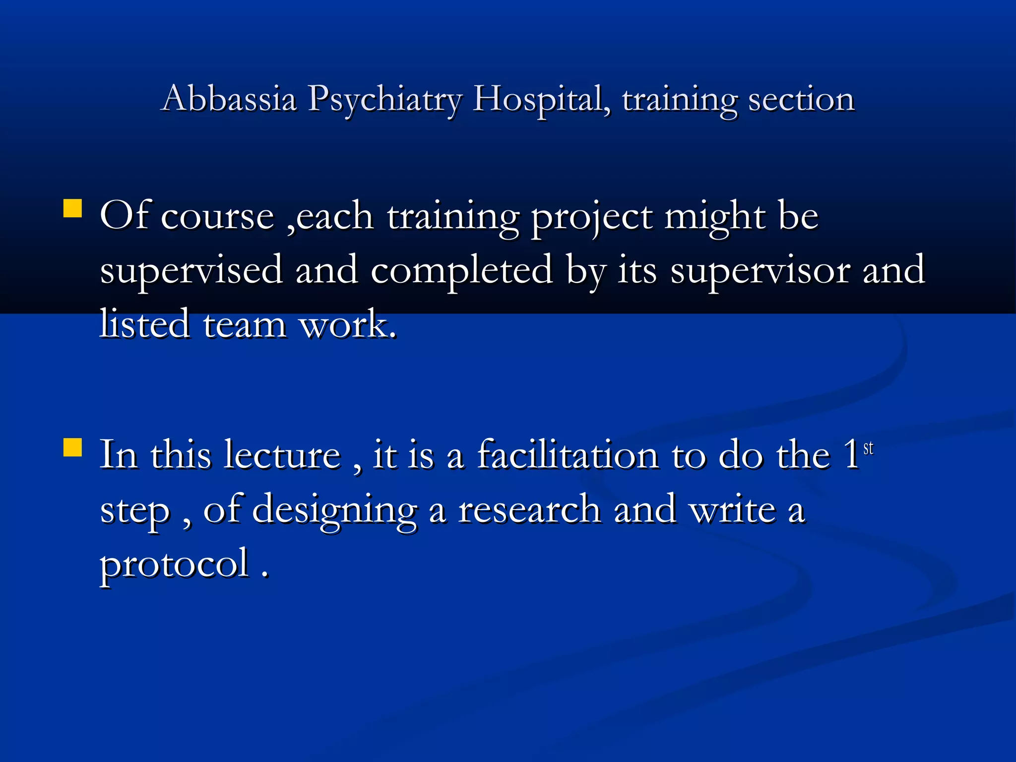 Abbassia Psychiatry Hospital, training sectionAbbassia Psychiatry Hospital, training section
 Of course ,each training project might beOf course ,each training project might be
supervised and completed by its supervisor andsupervised and completed by its supervisor and
listed team work.listed team work.
 In this lecture , it is a facilitation to do the 1In this lecture , it is a facilitation to do the 1stst
step , of designing a research and write astep , of designing a research and write a
protocol .protocol .
 