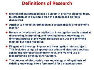 Definitions of Research
Methodical investigation into a subject in order to discover facts,
to establish or to develop a plan of action based on facts
discovered
Attempt to find out information in a systematically and scientific
manner
Human activity based on intellectual investigation and is aimed at
discovering, interpreting, and revising human knowledge on
different aspects of the world. Research can use the scientific
method, but need not do so.
Diligent and thorough inquiry and investigation into a subject.
This includes using all appropriate print and electronic sources,
asking the reference librarian for help, and making use of
bibliographies given by other authors.
The process of discovering new knowledge or of synthesis of
existing knowledge into a form useful for a stated purpose
 