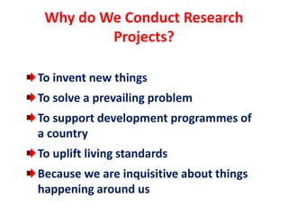 Why do We Conduct Research
Projects?
To invent new things
To solve a prevailing problem
To support development programmes of
a country
To uplift living standards
Because we are inquisitive about things
happening around us
 