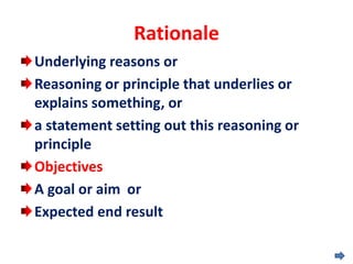 Rationale
Underlying reasons or
Reasoning or principle that underlies or
explains something, or
a statement setting out this reasoning or
principle
Objectives
A goal or aim or
Expected end result
 